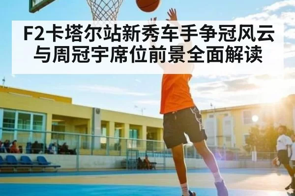 F2卡塔尔站新秀车手争冠风云与周冠宇席位前景全面解读 | ThunderGaming